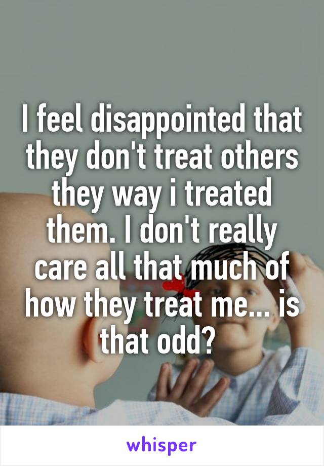 I feel disappointed that they don't treat others they way i treated them. I don't really care all that much of how they treat me... is that odd? 