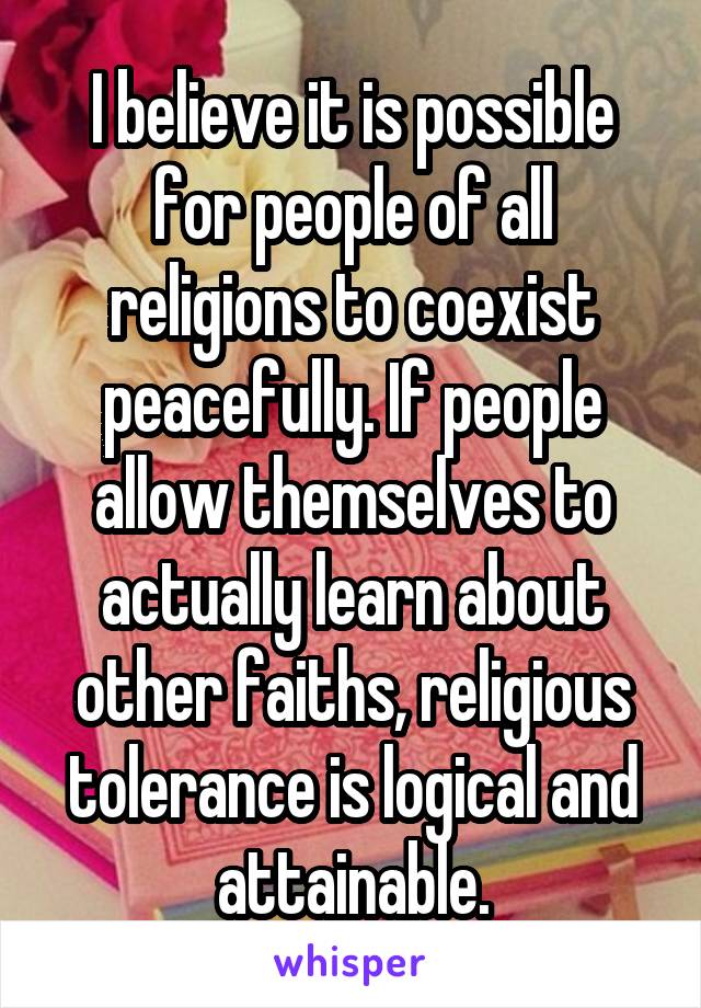I believe it is possible for people of all religions to coexist peacefully. If people allow themselves to actually learn about other faiths, religious tolerance is logical and attainable.