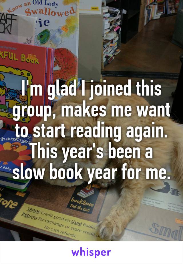 I'm glad I joined this group, makes me want to start reading again. This year's been a slow book year for me.