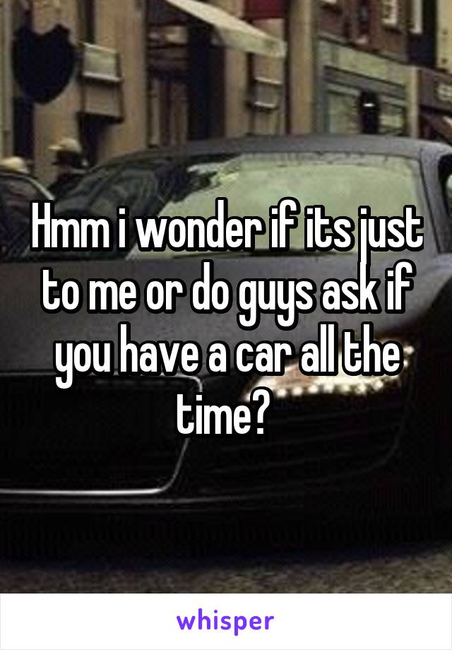 Hmm i wonder if its just to me or do guys ask if you have a car all the time? 