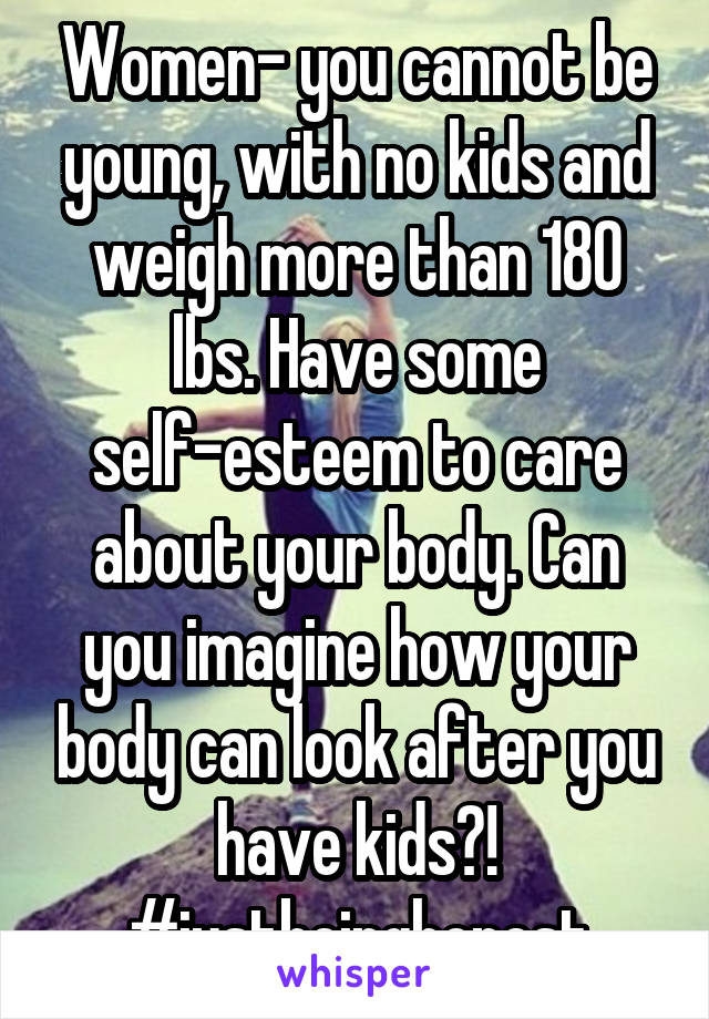Women- you cannot be young, with no kids and weigh more than 180 lbs. Have some self-esteem to care about your body. Can you imagine how your body can look after you have kids?! #justbeinghonest