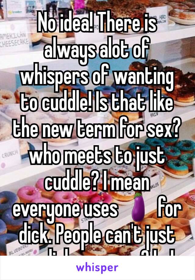 No idea! There is always alot of whispers of wanting to cuddle! Is that like the new term for sex?who meets to just cuddle? I mean everyone uses 🍆 for dick. People can't just say dick anymore? LoL