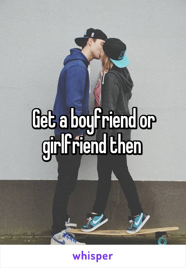 Get a boyfriend or girlfriend then 