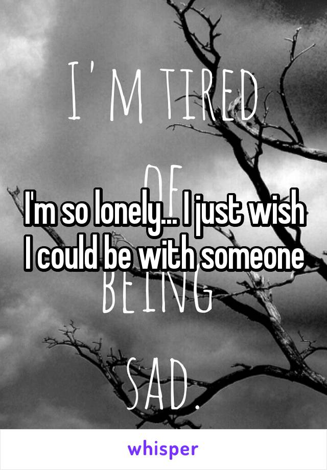 I'm so lonely... I just wish I could be with someone