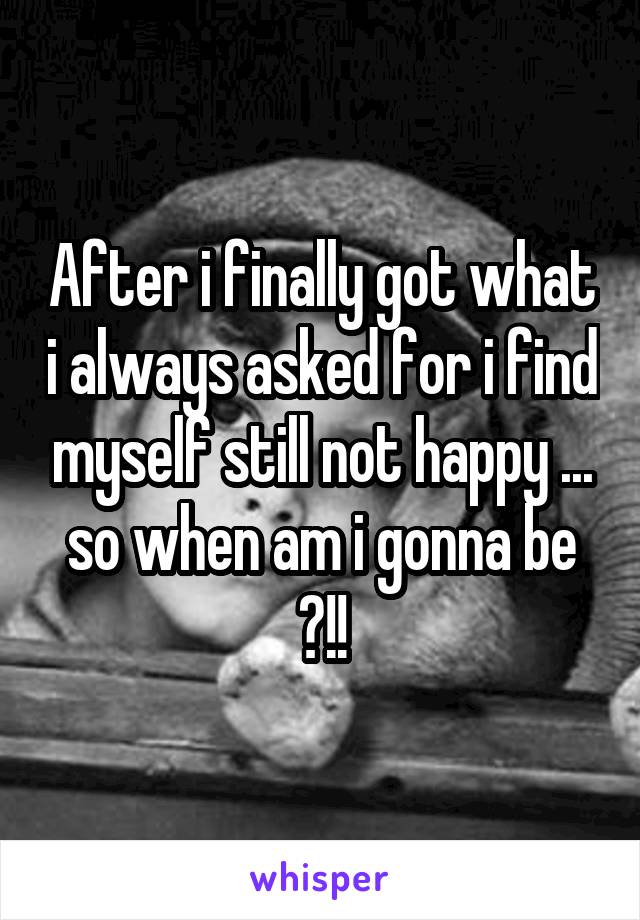 After i finally got what i always asked for i find myself still not happy ... so when am i gonna be ?!!