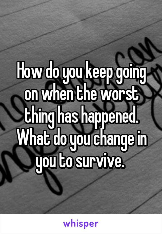 How do you keep going on when the worst thing has happened. What do you change in you to survive. 
