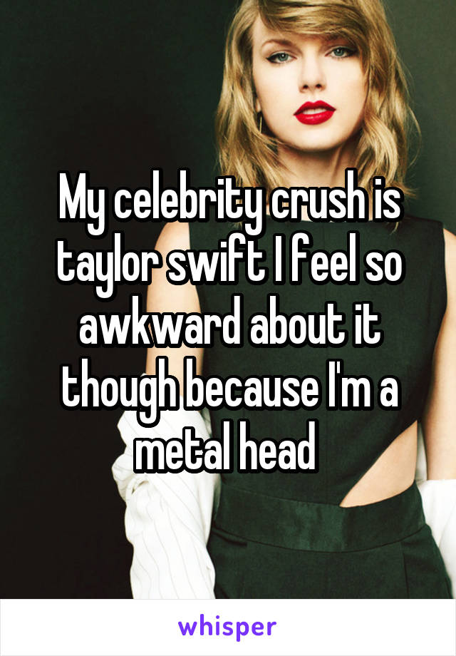 My celebrity crush is taylor swift I feel so awkward about it though because I'm a metal head 