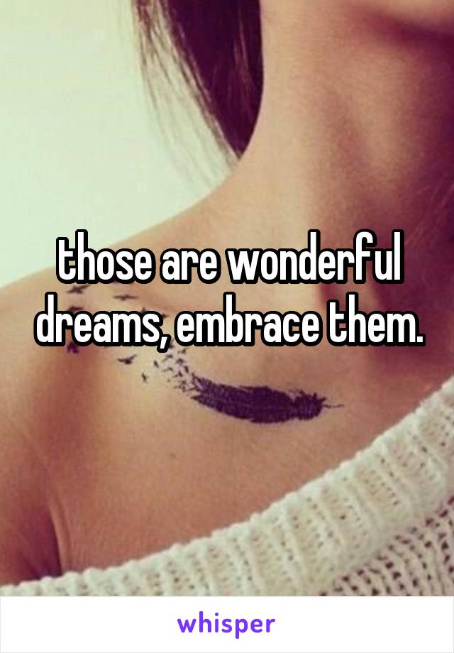 those are wonderful dreams, embrace them. 