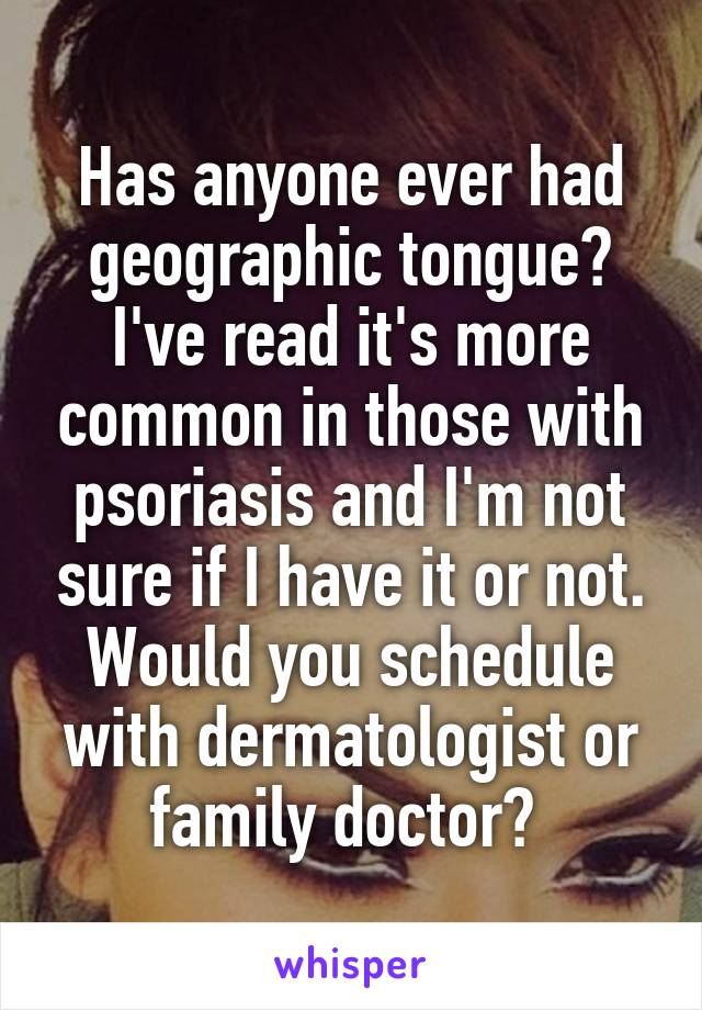 Has anyone ever had geographic tongue? I've read it's more common in those with psoriasis and I'm not sure if I have it or not. Would you schedule with dermatologist or family doctor? 