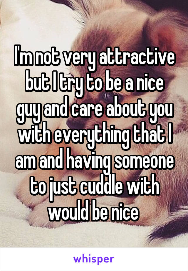 I'm not very attractive but I try to be a nice guy and care about you with everything that I am and having someone to just cuddle with would be nice 