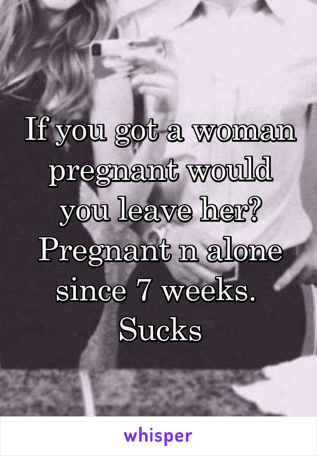 If you got a woman pregnant would you leave her?
Pregnant n alone since 7 weeks. 
Sucks