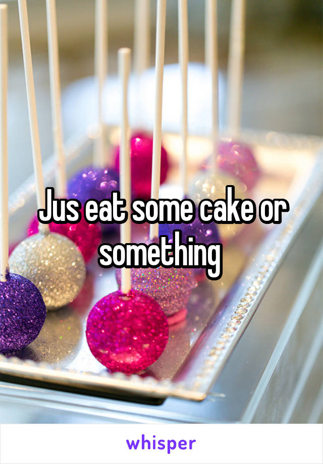 Jus eat some cake or something 