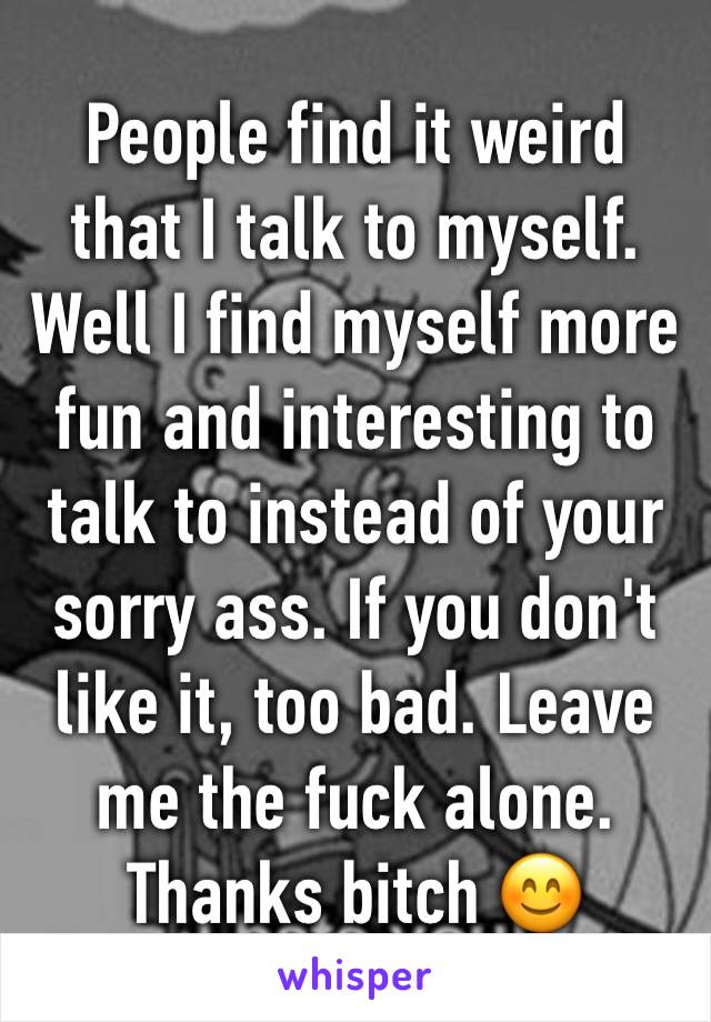 People find it weird that I talk to myself. Well I find myself more fun and interesting to talk to instead of your sorry ass. If you don't like it, too bad. Leave me the fuck alone. Thanks bitch 😊