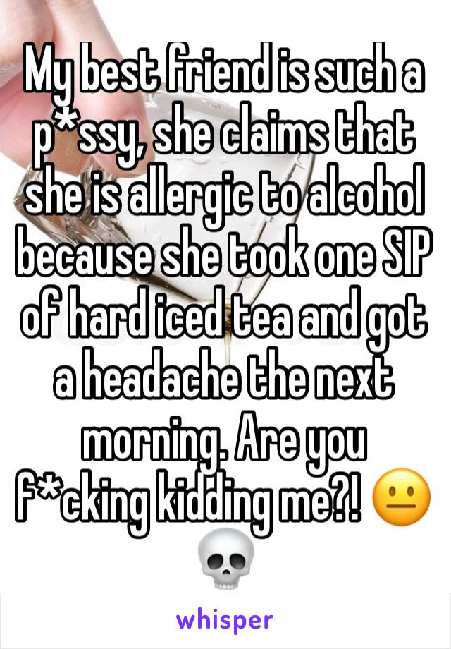 My best friend is such a p*ssy, she claims that she is allergic to alcohol because she took one SIP of hard iced tea and got a headache the next morning. Are you f*cking kidding me?! 😐💀