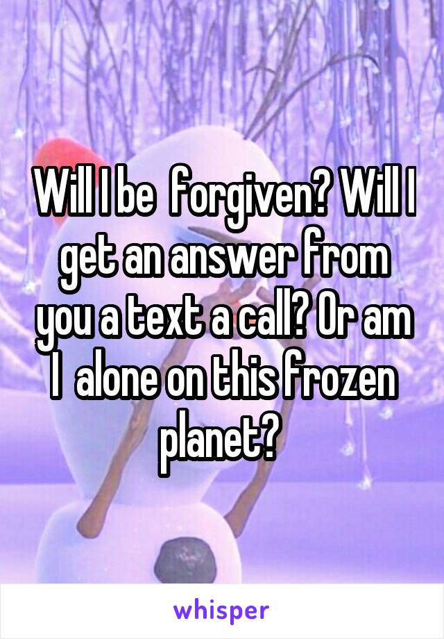 Will I be  forgiven? Will I get an answer from you a text a call? Or am I  alone on this frozen planet? 