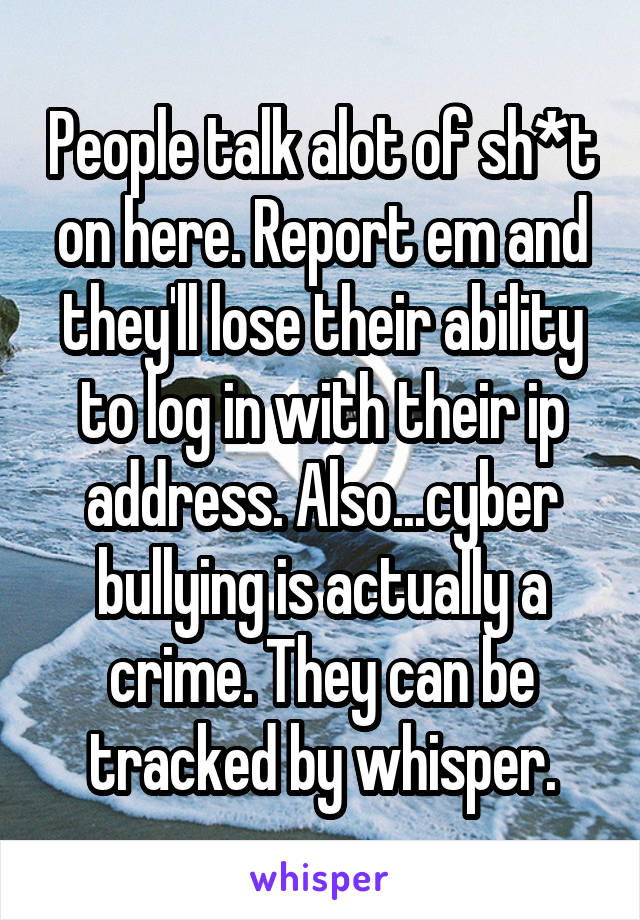 People talk alot of sh*t on here. Report em and they'll lose their ability to log in with their ip address. Also...cyber bullying is actually a crime. They can be tracked by whisper.