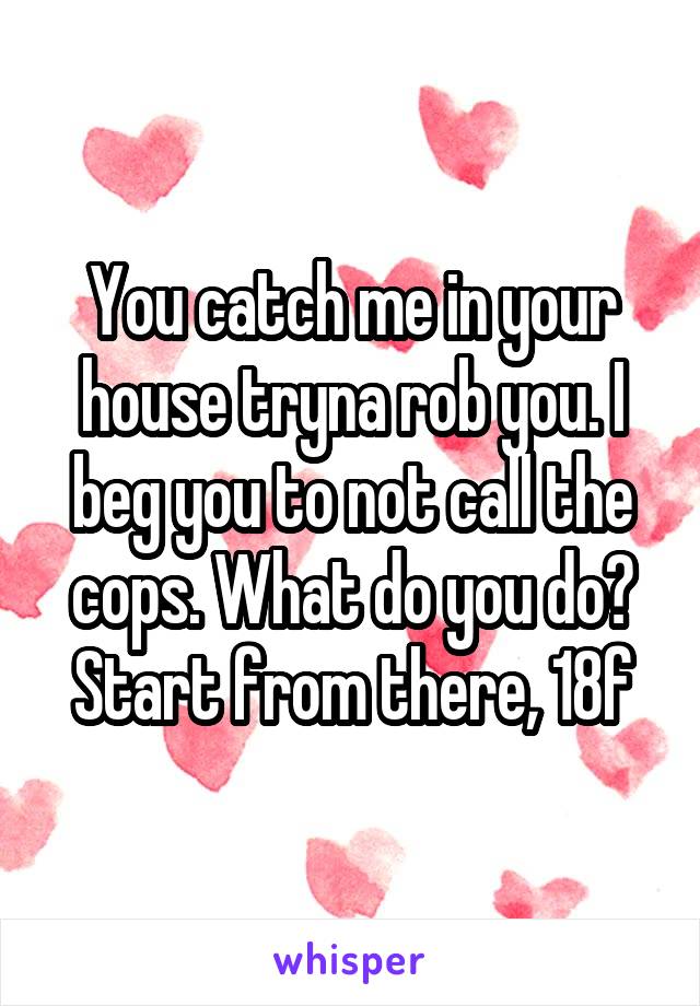 You catch me in your house tryna rob you. I beg you to not call the cops. What do you do? Start from there, 18f
