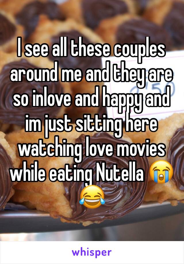 I see all these couples around me and they are so inlove and happy and im just sitting here watching love movies while eating Nutella 😭😂