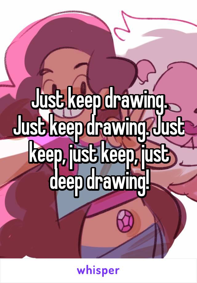 Just keep drawing. Just keep drawing. Just keep, just keep, just deep drawing!