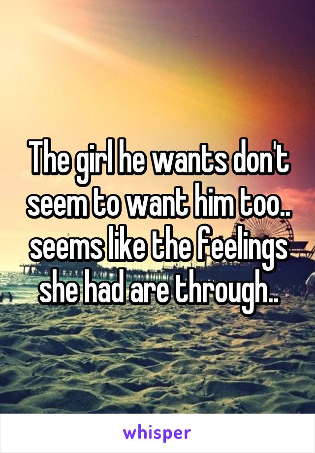 The girl he wants don't seem to want him too.. seems like the feelings she had are through..