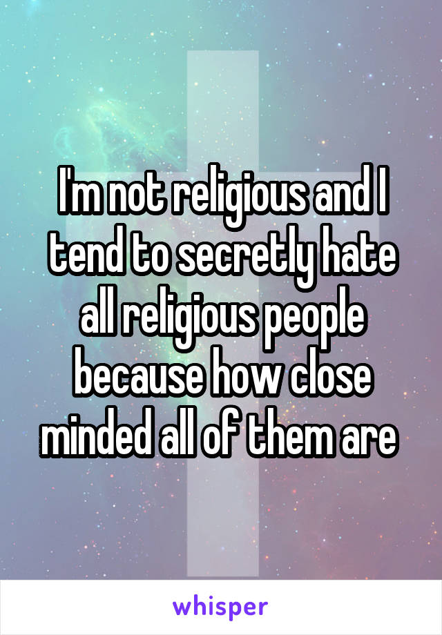 I'm not religious and I tend to secretly hate all religious people because how close minded all of them are 