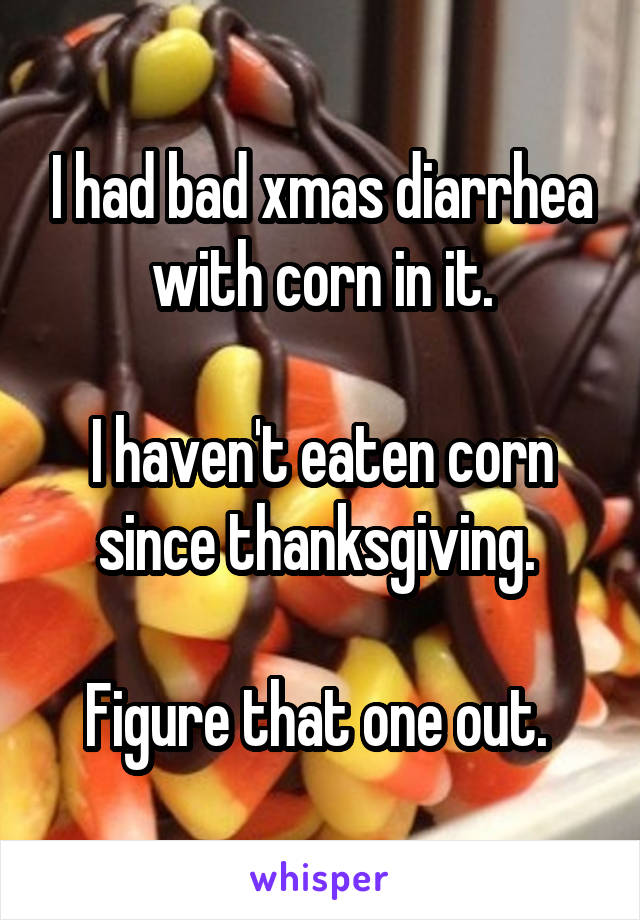 I had bad xmas diarrhea with corn in it.

I haven't eaten corn since thanksgiving. 

Figure that one out. 