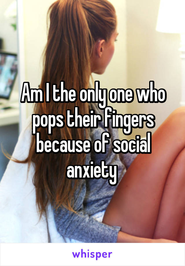 Am I the only one who pops their fingers because of social anxiety 