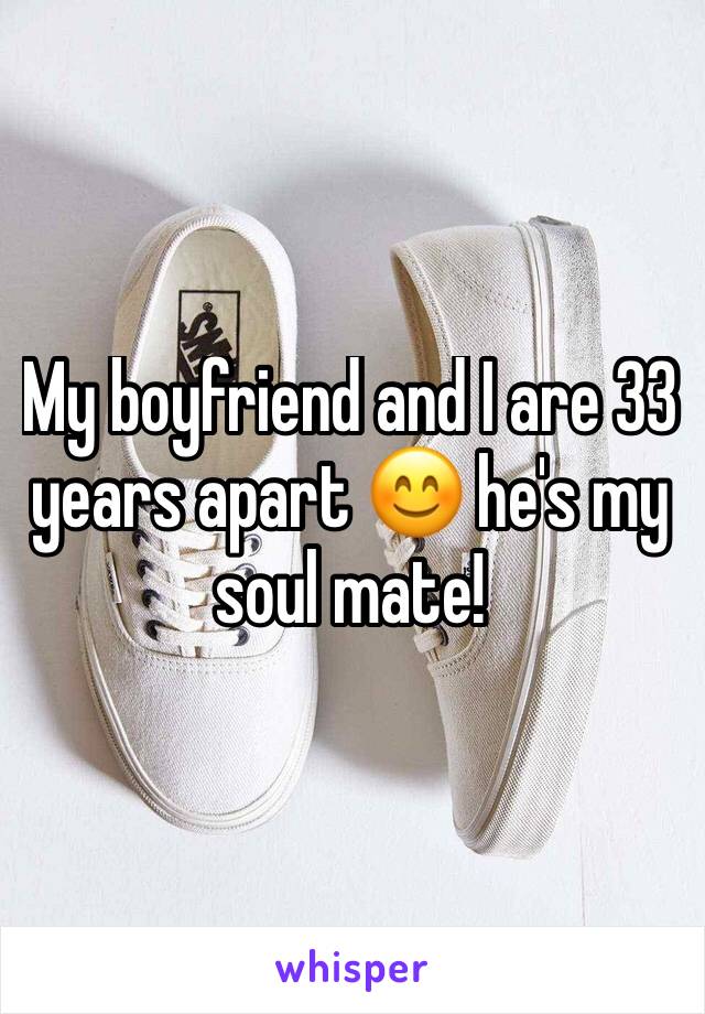 My boyfriend and I are 33 years apart 😊 he's my soul mate! 