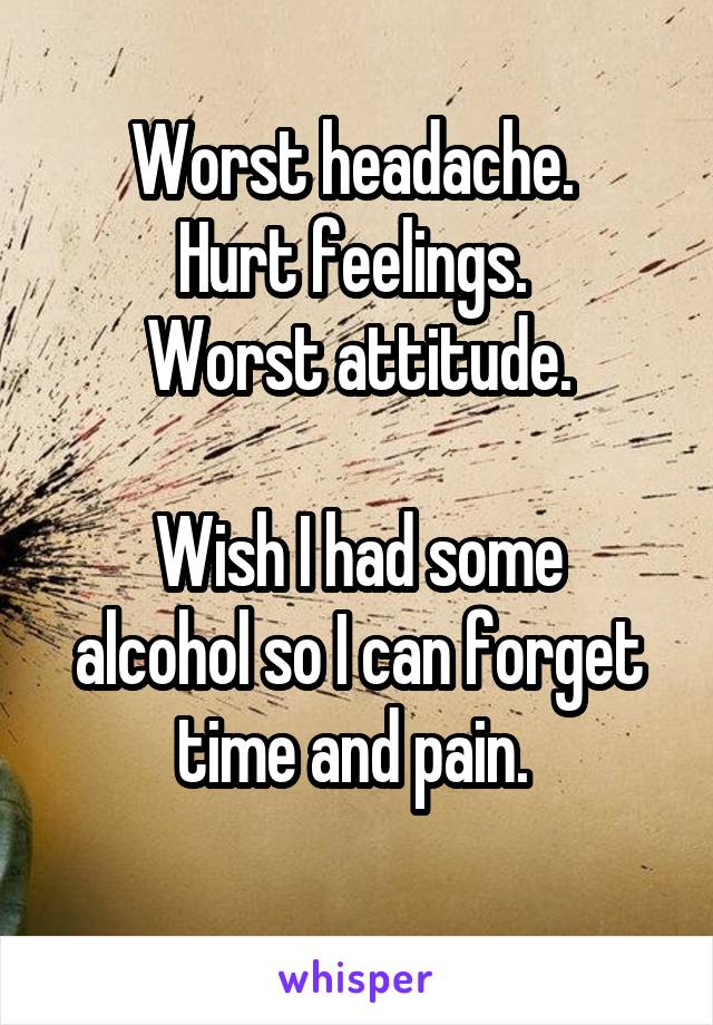 Worst headache. 
Hurt feelings. 
Worst attitude.

Wish I had some alcohol so I can forget time and pain. 
