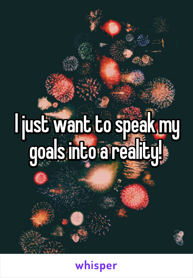 I just want to speak my goals into a reality! 