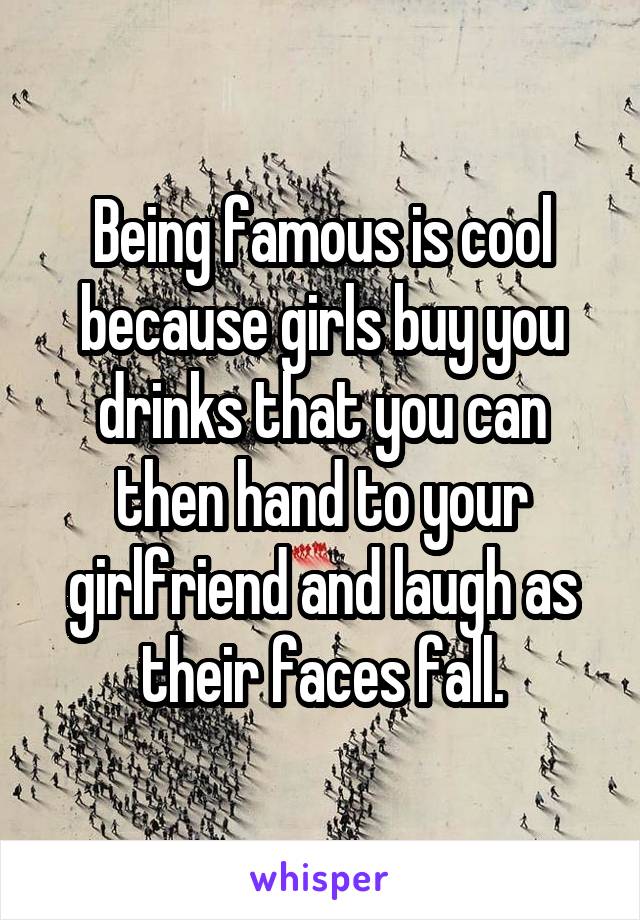 Being famous is cool because girls buy you drinks that you can then hand to your girlfriend and laugh as their faces fall.