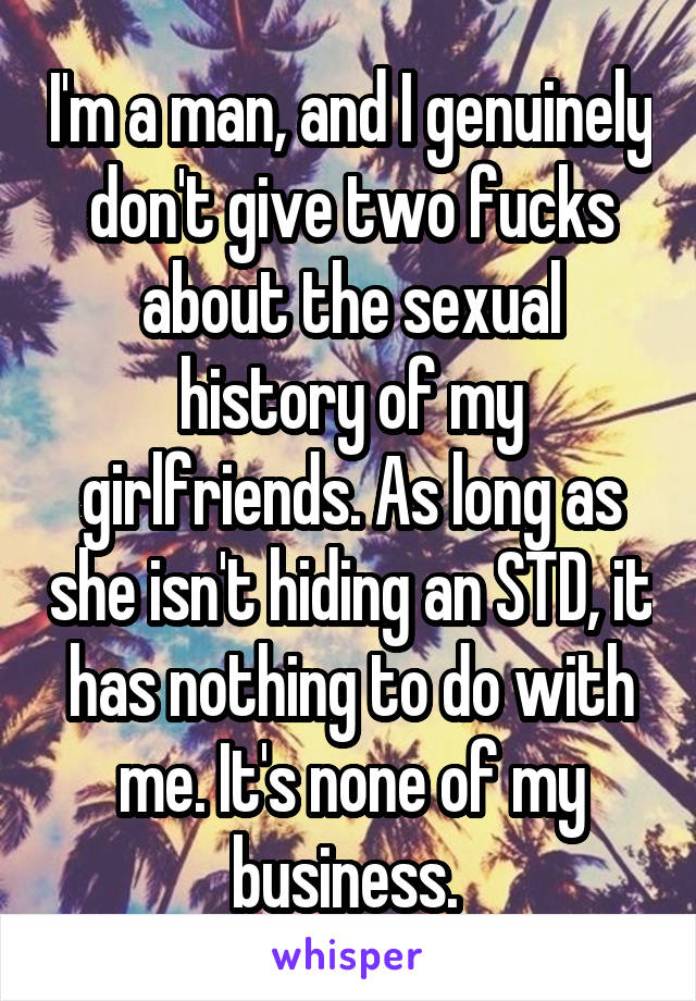 I'm a man, and I genuinely don't give two fucks about the sexual history of my girlfriends. As long as she isn't hiding an STD, it has nothing to do with me. It's none of my business. 