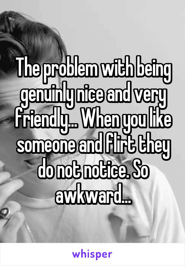 The problem with being genuinly nice and very friendly... When you like someone and flirt they do not notice. So awkward...