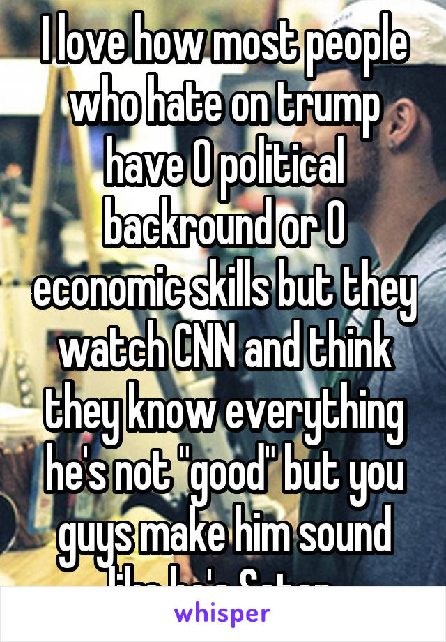 I love how most people who hate on trump have 0 political backround or 0 economic skills but they watch CNN and think they know everything he's not "good" but you guys make him sound like he's Satan 