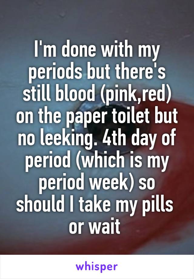 I'm done with my periods but there's still blood (pink,red) on the paper toilet but no leeking. 4th day of period (which is my period week) so should I take my pills  or wait 