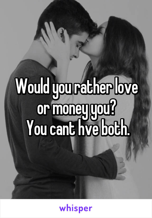 Would you rather love or money you?
 You cant hve both.