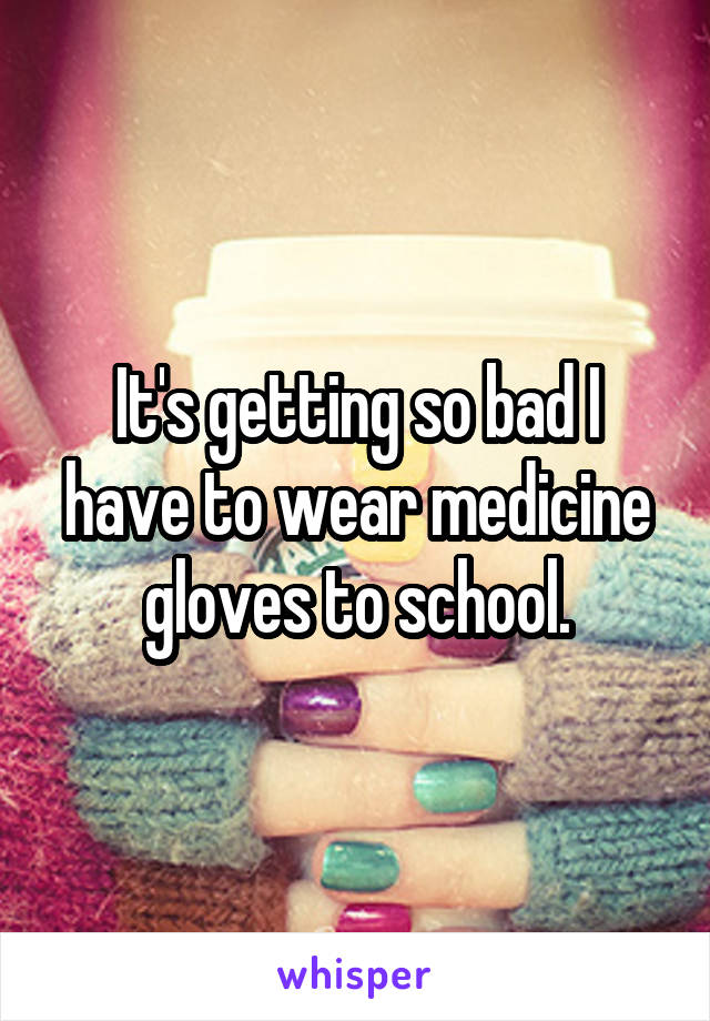 It's getting so bad I have to wear medicine gloves to school.