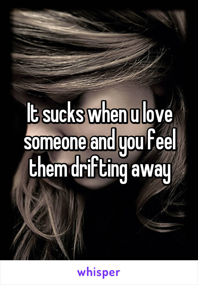 It sucks when u love someone and you feel them drifting away