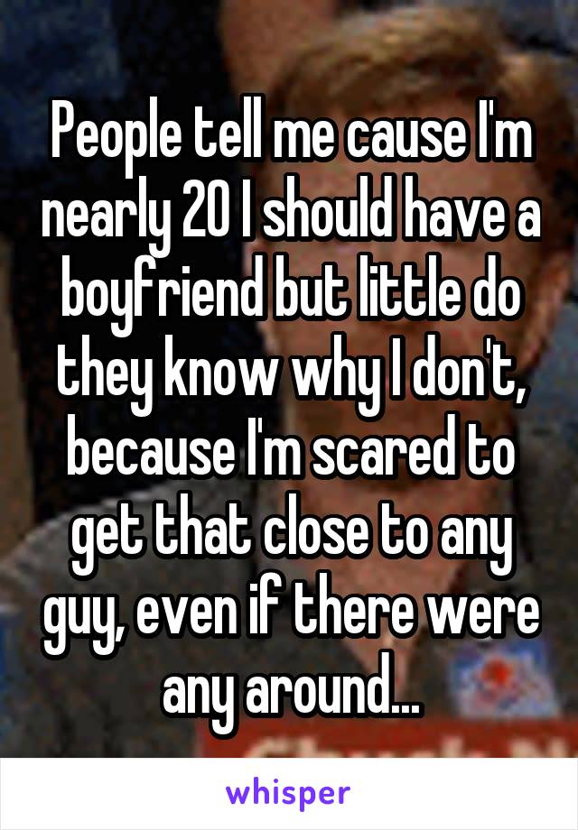 People tell me cause I'm nearly 20 I should have a boyfriend but little do they know why I don't, because I'm scared to get that close to any guy, even if there were any around...