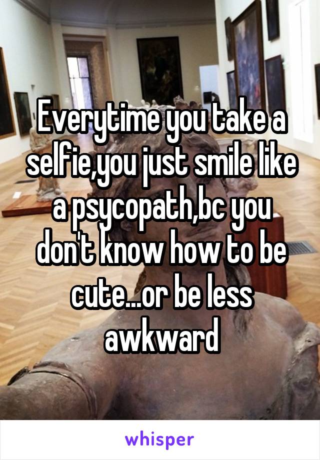 Everytime you take a selfie,you just smile like a psycopath,bc you don't know how to be cute...or be less awkward