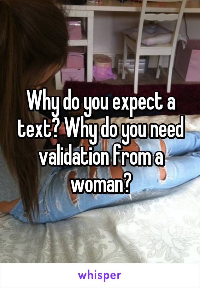 Why do you expect a text? Why do you need validation from a woman?