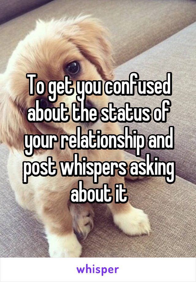To get you confused about the status of your relationship and post whispers asking about it