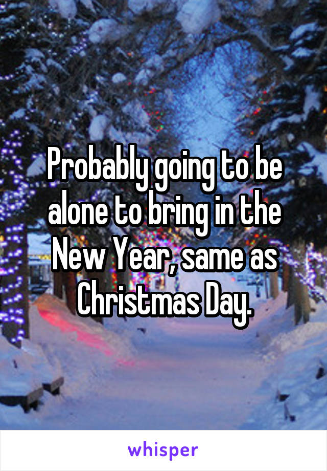 Probably going to be alone to bring in the New Year, same as Christmas Day.