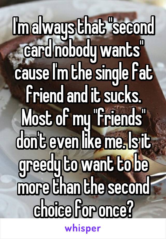 I'm always that "second card nobody wants" cause I'm the single fat friend and it sucks. Most of my "friends" don't even like me. Is it greedy to want to be more than the second choice for once?
