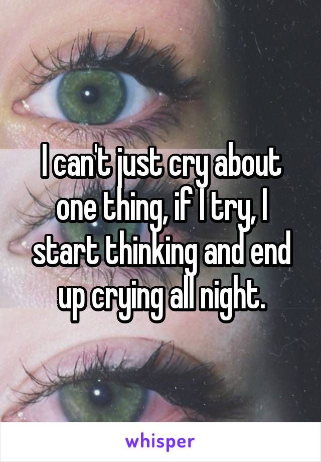 I can't just cry about one thing, if I try, I start thinking and end up crying all night.