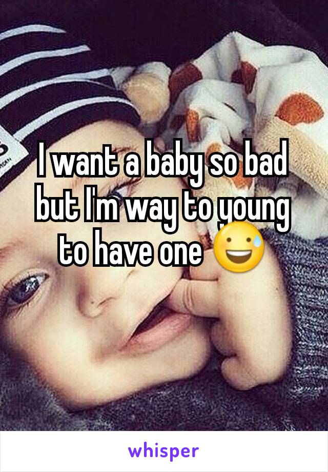 I want a baby so bad but I'm way to young to have one 😅