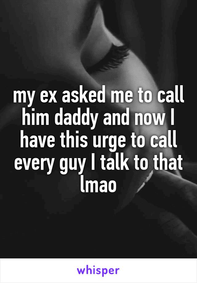my ex asked me to call him daddy and now I have this urge to call every guy I talk to that lmao