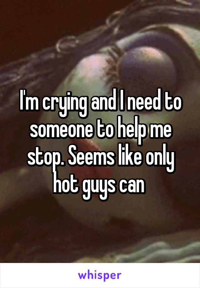 I'm crying and I need to someone to help me stop. Seems like only hot guys can 