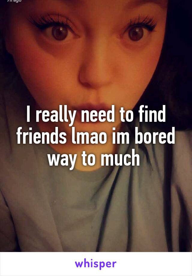 I really need to find friends lmao im bored way to much 