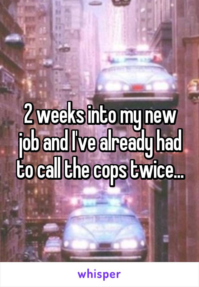 2 weeks into my new job and I've already had to call the cops twice...